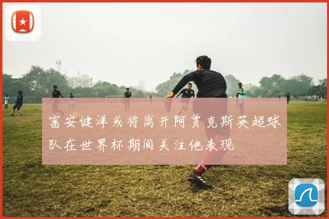 富安健洋或将离开阿贾克斯英超球队在世界杯期间关注他表现