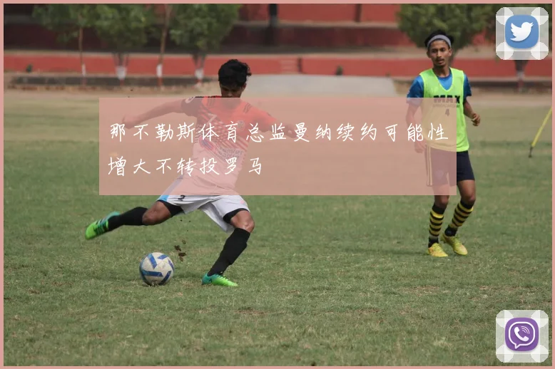 那不勒斯体育总监曼纳续约可能性增大不转投罗马