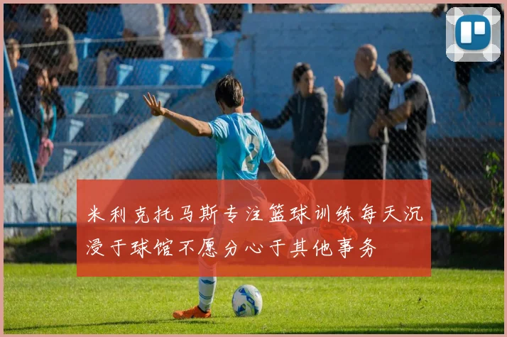 米利克托马斯专注篮球训练每天沉浸于球馆不愿分心于其他事务