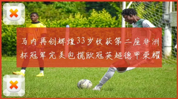 马内再创辉煌33岁收获第二座非洲杯冠军完美包揽欧冠英超德甲荣耀