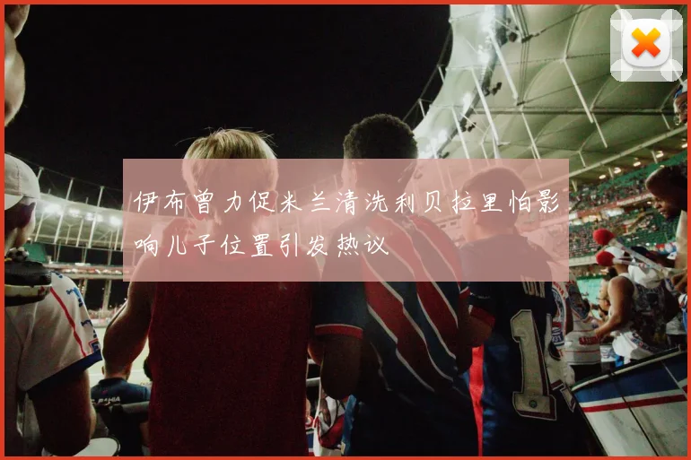 伊布曾力促米兰清洗利贝拉里怕影响儿子位置引发热议