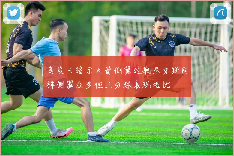 乌度卡暗示火箭侧翼过剩尼克斯同样侧翼众多但三分球表现堪忧