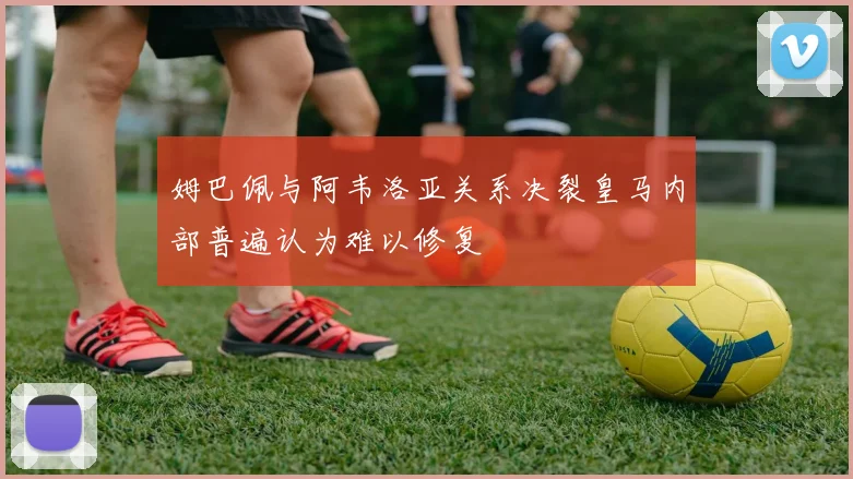 姆巴佩与阿韦洛亚关系决裂皇马内部普遍认为难以修复