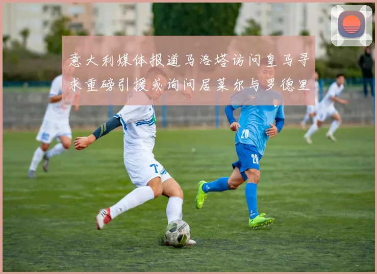 意大利媒体报道马洛塔访问皇马寻求重磅引援或询问居莱尔与罗德里戈