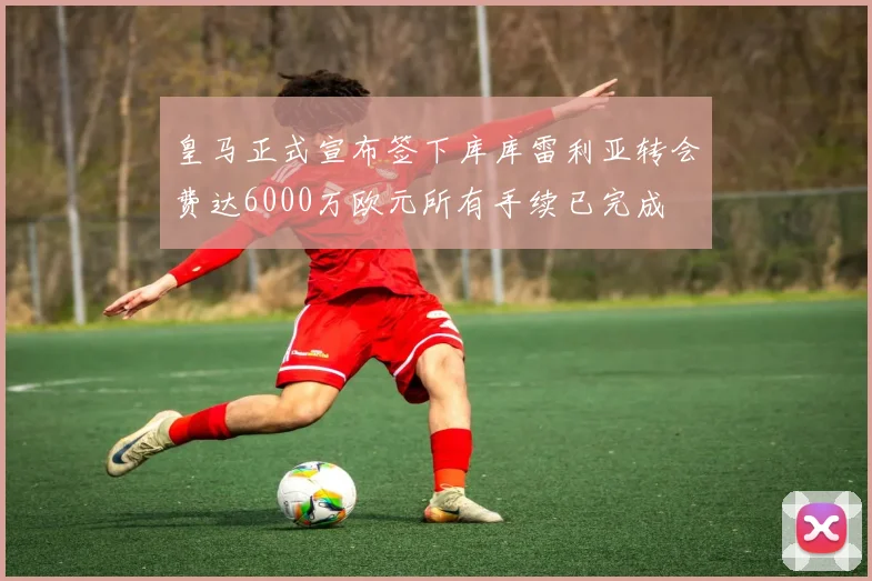皇马正式宣布签下库库雷利亚转会费达6000万欧元所有手续已完成