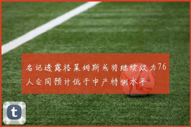名记透露格莱姆斯或将继续效力76人合同预计低于中产特例水平