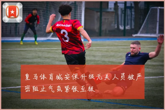 皇马体育城安保升级无关人员被严密阻止气氛紧张至极