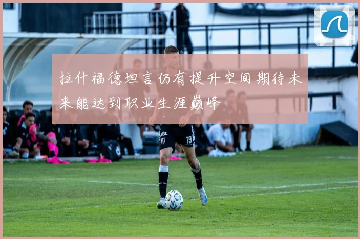 拉什福德坦言仍有提升空间期待未来能达到职业生涯巅峰