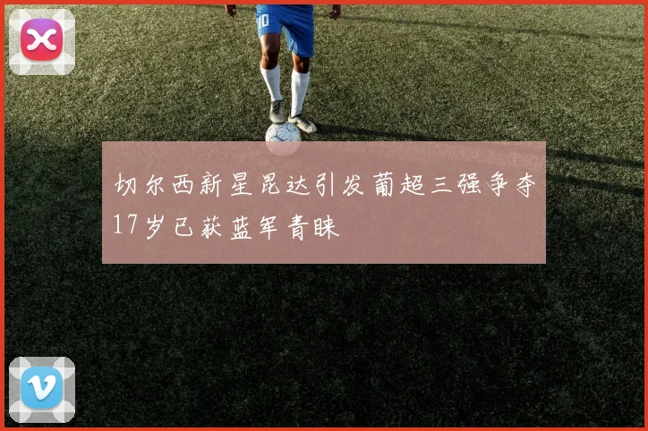 切尔西新星昆达引发葡超三强争夺17岁已获蓝军青睐