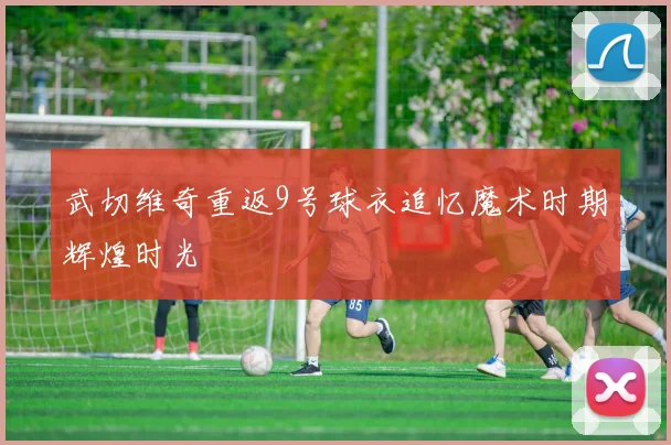 武切维奇重返9号球衣追忆魔术时期辉煌时光