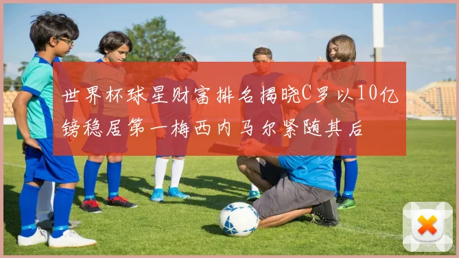 世界杯球星财富排名揭晓C罗以10亿镑稳居第一梅西内马尔紧随其后