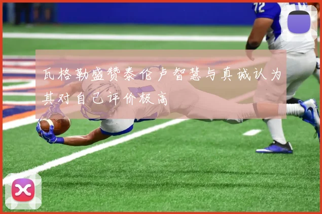 瓦格勒盛赞泰伦卢智慧与真诚认为其对自己评价极高