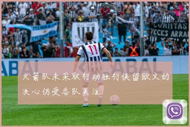 火箭队未采取行动独行侠留欧文的决心仍受各队关注