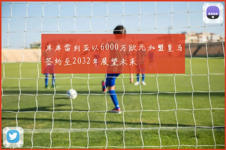 库库雷利亚以6000万欧元加盟皇马签约至2032年展望未来