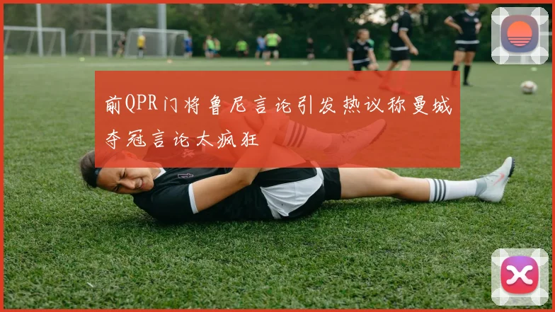 前QPR门将鲁尼言论引发热议称曼城夺冠言论太疯狂