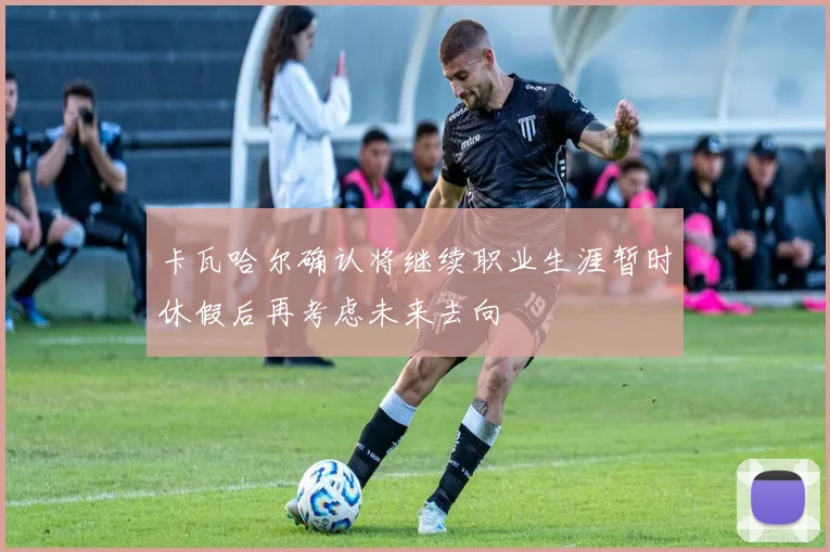 卡瓦哈尔确认将继续职业生涯暂时休假后再考虑未来去向