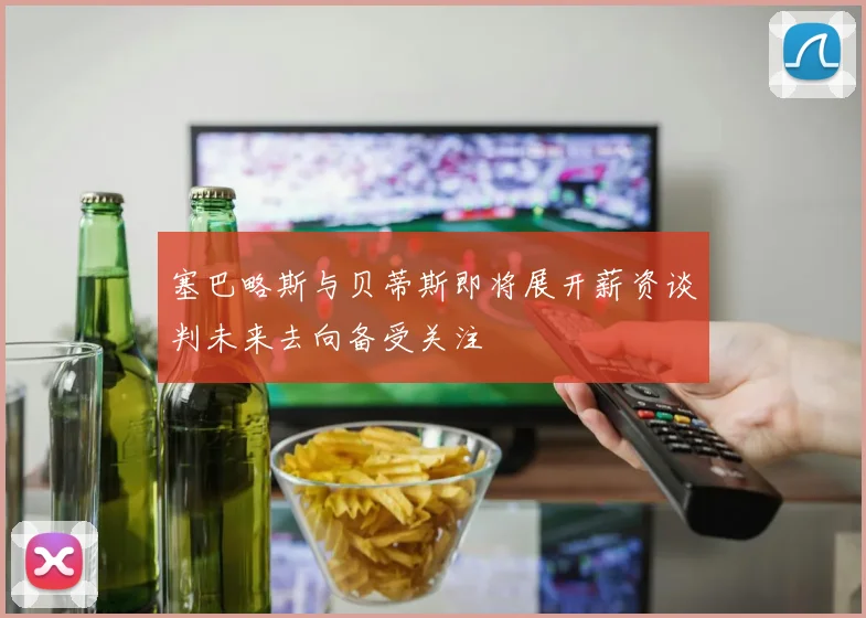 塞巴略斯与贝蒂斯即将展开薪资谈判未来去向备受关注