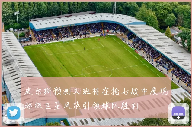 皮尔斯预测文班将在抢七战中展现超级巨星风范引领球队胜利